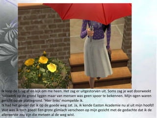 Ik loop de brug af en kijk om me heen. Het zag er uitgestorven uit. Soms zag je wat doorweekt huiswerk op de grond liggen maar van mensen was geen spoor te bekennen. Mijn ogen waren gericht op de plattegrond. ‘Hier links’ mompelde ik. Ik had het gevoel dat ik op de goede weg zat. Ja, ik kende Easton Academie nu al uit mijn hoofd! Wat was ik toch goed! Een grote glimlach verscheen op mijn gezicht met de gedachte dat ik de allereerste zou zijn die meteen al de weg wist.