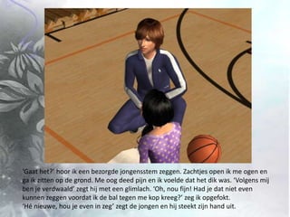 ‘Gaat het?’ hoor ik een bezorgde jongensstem zeggen. Zachtjes open ik me ogen en ga ik zitten op de grond. Me oog deed pijn en ik voelde dat het dik was. ‘Volgens mij ben je verdwaald’ zegt hij met een glimlach. ‘Oh, nou fijn! Had je dat niet even kunnen zeggen voordat ik de bal tegen me kop kreeg?’ zeg ik opgefokt. ‘Hé nieuwe, hou je even in zeg’ zegt de jongen en hij steekt zijn hand uit.