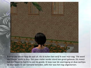 Ik draai me om en loop de zaal uit. Als ik buiten ben wrijf ik over mijn oog. ‘Die word vast blauw’ zucht ik diep. Een paar meter verder stond een groot gebouw. Dit moest het zijn! Hopelijk had ik nu wel de goede. Ik loop naar de vooringang en duw zachtjes de deur open. Er zat niemand beneden, zelfs hier was het nog uitgestorven.