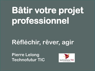 Bâtir votre projet
professionnel

Réfléchir, rêver, agir
Pierre Lelong
Technofutur TIC
 
