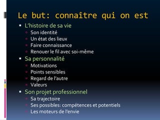 Le but: connaître qui on est
 L’histoire de sa vie
     Son identité
     Un état des lieux
     Faire connaissance
     Renouer le fil avec soi-même
 Sa personnalité
     Motivations
     Points sensibles
     Regard de l’autre
     Valeurs
 Son projet professionnel
   Sa trajectoire
   Ses possibles: compétences et potentiels
   Les moteurs de l’envie
 