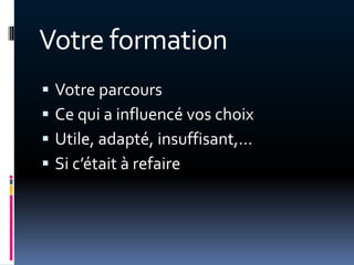 Votre formation
   Votre parcours
   Ce qui a influencé vos choix
   Utile, adapté, insuffisant,…
   Si c’était { refaire
 