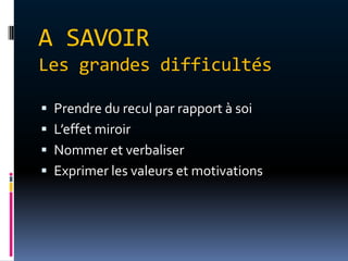 A SAVOIR
Les grandes difficultés

 Prendre du recul par rapport à soi
 L’effet miroir
 Nommer et verbaliser
 Exprimer les valeurs et motivations
 