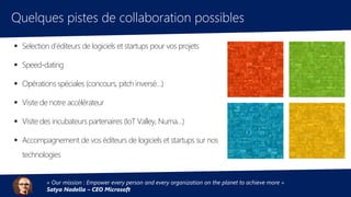 Quelques pistes de collaboration possibles
« Our mission : Empower every person and every organization on the planet to achieve more »
Satya Nadella – CEO Microsoft
 Selection d’éditeurs de logiciels et startups pour vos projets
 Speed-dating
 Opérations spéciales (concours, pitch inversé…)
 Visite de notre accélérateur
 Visite des incubateurs partenaires (IoT Valley, Numa…)
 Accompagnement de vos éditeurs de logiciels et startups sur nos
technologies
 