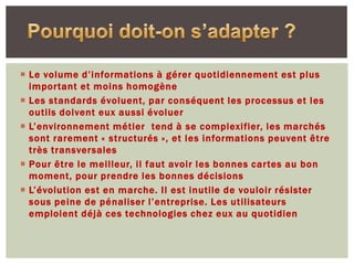  Le volume d’informations à gérer quotidiennement est plus
  important et moins homogène
 Les standards évoluent, par conséquent les processus et les
  outils doivent eux aussi évoluer
 L’environnement métier tend à se complexifier, les marchés
  sont rarement « structurés », et les informations peuvent être
  très transversales
 Pour être le meilleur, il faut avoir les bonnes cartes au bon
  moment, pour prendre les bonnes décisions
 L’évolution est en marche. Il est inutile de vouloir résister
  sous peine de pénaliser l’entreprise. Les utilisateurs
  emploient déjà ces technologies chez eux au quotidien
 