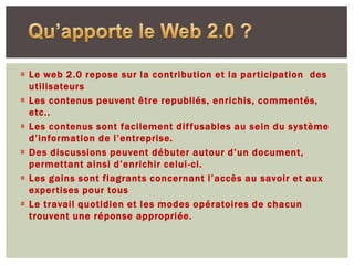  Le web 2.0 repose sur la contribution et la participation des
  utilisateurs
 Les contenus peuvent être republiés, enrichis, commentés,
  etc..
 Les contenus sont facilement dif fusables au sein du système
  d’information de l’entreprise.
 Des discussions peuvent débuter autour d’un document,
  permettant ainsi d’enrichir celui -ci.
 Les gains sont flagrants concernant l’accès au savoir et aux
  expertises pour tous
 Le travail quotidien et les modes opératoires de chacun
  trouvent une réponse appropriée.
 