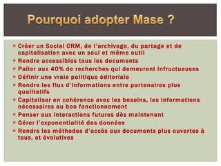  Créer un Social CRM, de l’archivage, du partage et de
  capitalisation avec un seul et même outil
 Rendre accessibles tous les documents
 Palier aux 40% de recherches qui demeurent infructueuses
 Définir une vraie politique éditoriale
 Rendre les flux d’informations entre partenaires plus
  qualitatifs
 Capitaliser en cohérence avec les besoins, les informations
  nécessaires au bon fonctionnement
 Penser aux interactions futures dès maintenant
 Gérer l’exponentialité des données
 Rendre les méthodes d’accès aux documents plus ouvertes à
  tous, et évolutives
 