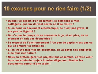  Quand j’ai besoin d’un document, je demande à mes
  collègues, qui eux doivent savoir où il se trouve !
 Si on perd un document électronique, ce n’est pas grave, il
  n’a pas de légalité !
 On n’a pas le temps de se consacrer à ça, et en plus, en ce
  moment on fait des économies !
 Le respect de l’environnement ? Un peu de papier c’est pas ça
  qui va empirer la situation !
 Si on trouve trop vite un document, on va payer nos employés
  à ne plus rien faire ?
 Nous on préfère gérer les projets tous ensemble, et faire venir
  tous nos chefs de projets à notre siège pour étudier les
  documents autour d’une table !
 