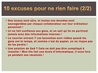  Nos locaux sont sûrs, et toutes nos données sont
  sauvegardées par chaque collaborateur sur leur ordinateur
  personnel !
 Ici on fait confiance aux gens, et on sait qu’ils ne partiront
  jamais avec des informations internes !
 Le courrier entrant ? Les bannettes sont vidées quand les
  gens ont le temps, et comme c’est du papier, on ne risque pas
  de les perdre !
 Une solution de Ged ? Cela ne doit pas être compliqué à
  installer ! Mon fils fait une école d’informatique, il nous fera
  ça pendant ses vacances !
 