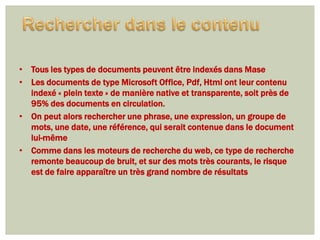 • Tous les types de documents peuvent être indexés dans Mase
• Les documents de type Microsoft Office, Pdf, Html ont leur contenu
  indexé « plein texte » de manière native et transparente, soit près de
  95% des documents en circulation.
• On peut alors rechercher une phrase, une expression, un groupe de
  mots, une date, une référence, qui serait contenue dans le document
  lui-même
• Comme dans les moteurs de recherche du web, ce type de recherche
  remonte beaucoup de bruit, et sur des mots très courants, le risque
  est de faire apparaître un très grand nombre de résultats
 