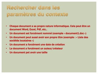• Chaque document a sa propre nature informatique. Cela peut être un
  document Word, Excel, Pdf, etc..
• Un document est forcément nommé (exemple « document1.doc »)
• Un document peut aussi avoir son propre titre (exemple : « Liste des
  sociétés locataires »)
• Un document a forcément une date de création
• Le document a forcément un auteur/créateur
• Un document pet avoir une taille
 