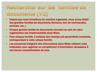 • Depuis que nous travaillons de manière organisée, nous avons établi
  des grandes familles de documents (factures, bon de commandes,
  contrats, etc..)
• Chaque grande famille de documents circulant au sein de votre
  organisation est implémentable dans Mase
• Pour chaque famille, il existera des champs pré-paramétrés invariants,
  correspondant à cette unique famille
• Les personnes intégrant des informations dans Mase utilisent cette
  indexation pour apporter un complément d’information nécessaire à
  une bonne compréhension de tous
 