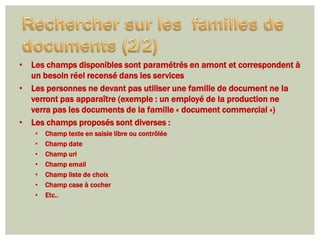 • Les champs disponibles sont paramétrés en amont et correspondent à
  un besoin réel recensé dans les services
• Les personnes ne devant pas utiliser une famille de document ne la
  verront pas apparaître (exemple : un employé de la production ne
  verra pas les documents de la famille « document commercial »)
• Les champs proposés sont diverses :
   •   Champ texte en saisie libre ou contrôlée
   •   Champ date
   •   Champ url
   •   Champ email
   •   Champ liste de choix
   •   Champ case à cocher
   •   Etc..
 