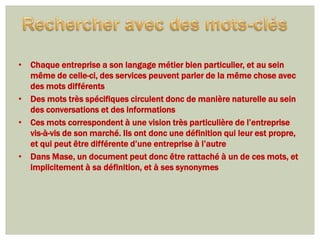 • Chaque entreprise a son langage métier bien particulier, et au sein
  même de celle-ci, des services peuvent parler de la même chose avec
  des mots différents
• Des mots très spécifiques circulent donc de manière naturelle au sein
  des conversations et des informations
• Ces mots correspondent à une vision très particulière de l’entreprise
  vis-à-vis de son marché. Ils ont donc une définition qui leur est propre,
  et qui peut être différente d’une entreprise à l’autre
• Dans Mase, un document peut donc être rattaché à un de ces mots, et
  implicitement à sa définition, et à ses synonymes
 