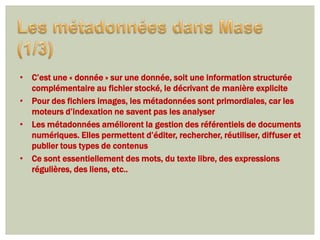 • C’est une « donnée » sur une donnée, soit une information structurée
  complémentaire au fichier stocké, le décrivant de manière explicite
• Pour des fichiers images, les métadonnées sont primordiales, car les
  moteurs d’indexation ne savent pas les analyser
• Les métadonnées améliorent la gestion des référentiels de documents
  numériques. Elles permettent d’éditer, rechercher, réutiliser, diffuser et
  publier tous types de contenus
• Ce sont essentiellement des mots, du texte libre, des expressions
  régulières, des liens, etc..
 