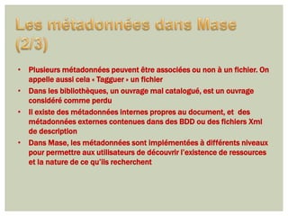 • Plusieurs métadonnées peuvent être associées ou non à un fichier. On
  appelle aussi cela « Tagguer » un fichier
• Dans les bibliothèques, un ouvrage mal catalogué, est un ouvrage
  considéré comme perdu
• Il existe des métadonnées internes propres au document, et des
  métadonnées externes contenues dans des BDD ou des fichiers Xml
  de description
• Dans Mase, les métadonnées sont implémentées à différents niveaux
  pour permettre aux utilisateurs de découvrir l’existence de ressources
  et la nature de ce qu’ils recherchent
 