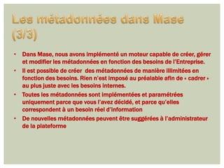 • Dans Mase, nous avons implémenté un moteur capable de créer, gérer
  et modifier les métadonnées en fonction des besoins de l’Entreprise.
• Il est possible de créer des métadonnées de manière illimitées en
  fonction des besoins. Rien n’est imposé au préalable afin de « cadrer »
  au plus juste avec les besoins internes.
• Toutes les métadonnées sont implémentées et paramétrées
  uniquement parce que vous l’avez décidé, et parce qu’elles
  correspondent à un besoin réel d’information
• De nouvelles métadonnées peuvent être suggérées à l’administrateur
  de la plateforme
 