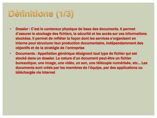 •   Dossier : C’est le conteneur physique de base des documents. Il permet
    d’assurer le stockage des fichiers, la sécurité et les accès sur ces informations
    stockées. Il permet de refléter la façon dont les services s’organisent en
    interne pour structurer leur production documentaire, indépendamment des
    objectifs et de la stratégie de l’entreprise
•   Documents : Appellation générique désignant tout type de fichier qui est
    stocké dans un dossier. La nature d’un document peut-être un fichier
    bureautique, une image, une vidéo, un son, une télécopie numérisée, etc… Les
    documents sont créés par les membres de l’équipe, par des applications ou
    téléchargés via Internet
 