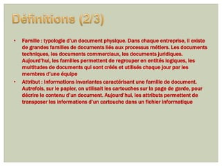 •   Famille : typologie d’un document physique. Dans chaque entreprise, il existe
    de grandes familles de documents liés aux processus métiers. Les documents
    techniques, les documents commerciaux, les documents juridiques.
    Aujourd’hui, les familles permettent de regrouper en entités logiques, les
    multitudes de documents qui sont créés et utilisés chaque jour par les
    membres d’une équipe
•   Attribut : Informations invariantes caractérisant une famille de document.
    Autrefois, sur le papier, on utilisait les cartouches sur la page de garde, pour
    décrire le contenu d’un document. Aujourd’hui, les attributs permettent de
    transposer les informations d’un cartouche dans un fichier informatique
 