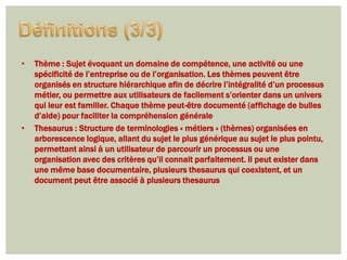 •   Thème : Sujet évoquant un domaine de compétence, une activité ou une
    spécificité de l’entreprise ou de l’organisation. Les thèmes peuvent être
    organisés en structure hiérarchique afin de décrire l’intégralité d’un processus
    métier, ou permettre aux utilisateurs de facilement s’orienter dans un univers
    qui leur est familier. Chaque thème peut-être documenté (affichage de bulles
    d’aide) pour faciliter la compréhension générale
•   Thesaurus : Structure de terminologies « métiers » (thèmes) organisées en
    arborescence logique, allant du sujet le plus générique au sujet le plus pointu,
    permettant ainsi à un utilisateur de parcourir un processus ou une
    organisation avec des critères qu’il connait parfaitement. Il peut exister dans
    une même base documentaire, plusieurs thesaurus qui coexistent, et un
    document peut être associé à plusieurs thesaurus
 