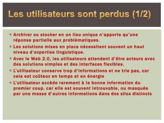  Archiver ou stocker en un lieu unique n’apporte qu’une
  réponse partielle aux problématiques.
 Les solutions mises en place nécessitent souvent un haut
  niveau d’expertise linguistique.
 Avec le Web 2.0, les utilisateurs attendent d’être acteurs avec
  des solutions simples et des interfaces flexibles.
 L’utilisateur conserve trop d’informations et ne trie pas, car
  cela est coûteux en temps et en énergie
 L’utilisateur accède rarement à la bonne information du
  premier coup, car elle est souvent introuvable, ou masquée
  par une masse d’autres informations dans des silos distincts
 
