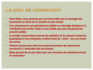 • Dans Mase, nous pensons qu’il est primordial que le stockage des
  documents se fasse de la manière la plus simple
• Une arborescence est spécialement dédiée au stockage physique et à
  l’attribution des droits. Celle-ci n’est visible que pour les personnes
  pouvant publier
• La double nomenclature permet de satisfaire et de rassurer toutes les
  populations d’une entreprise, arrêtent ainsi de « lutter » les uns contre
  les autres.
• Chaque service peut avoir ses propres processus de classement
  convenant à l’ensemble des ses acteurs
• Mase permet de ne pas opter pour une structure de classement toute
  en profondeur
 