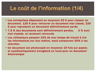  Les entreprises dépensent en moyenne 20 € pour classer un
  document, 120 € pour retrouver un document mal classé, 220
  € pour reproduire un document définitivement perdu
 7,5 % des documents sont définitivement perdus,     3 % sont
  mal classés, et rarement retrouvés
 Les utilisateurs passent 15% de leur temps de travail à lire
  les informations sur leur métier, mais consacrent 50% à les
  chercher.
 Un document est photocopié en moyenne 19 fois sur papier,
  et systématiquement enregistré en local pour un document
  électronique
 
