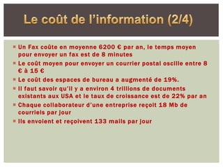  Un Fax coûte en moyenne 6200 € par an, le temps moyen
  pour envoyer un fax est de 8 minutes
 Le coût moyen pour envoyer un courrier postal oscille entre 8
  € à 15 €
 Le coût des espaces de bureau a augmenté de 19%.
 Il faut savoir qu’il y a environ 4 trillions de documents
  existants aux USA et le taux de croissance est de 22% par an
 Chaque collaborateur d’une entreprise reçoit 18 Mb de
  courriels par jour
 Ils envoient et reçoivent 133 mails par jour
 