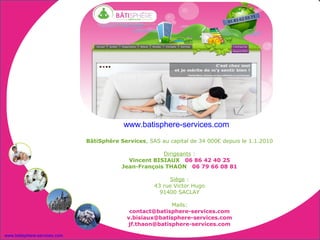 www.batisphere-services.com
                              BâtiSphère Services, SAS au capital de 34 000€ depuis le 1.1.2010

                                                       Dirigeants :
                                            Vincent BISIAUX 06 86 42 40 25
                                          Jean-François THAON 06 79 66 08 81

                                                          Siège :
                                                     43 rue Victor Hugo
                                                       91400 SACLAY

                                                          Mails:
                                             contact@batisphere-services.com
                                            v.bisiaux@batisphere-services.com
                                            jf.thaon@batisphere-services.com

www.batisphere-services.com
 