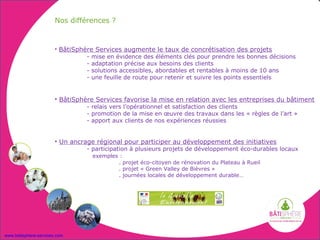 Nos différences ?


                       • BâtiSphère Services augmente le taux de concrétisation des projets
                                 - mise en évidence des éléments clés pour prendre les bonnes décisions
                                 - adaptation précise aux besoins des clients
                                 - solutions accessibles, abordables et rentables à moins de 10 ans
                                 - une feuille de route pour retenir et suivre les points essentiels


                       • BâtiSphère Services favorise la mise en relation avec les entreprises du bâtiment
                                 - relais vers l’opérationnel et satisfaction des clients
                                 - promotion de la mise en œuvre des travaux dans les « règles de l’art »
                                 - apport aux clients de nos expériences réussies


                       • Un ancrage régional pour participer au développement des initiatives
                                 - participation à plusieurs projets de développement éco-durables locaux
                                   exemples :
                                           . projet éco-citoyen de rénovation du Plateau à Rueil
                                           . projet « Green Valley de Bièvres »
                                           . journées locales de développement durable…




www.batisphere-services.com
 