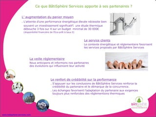 Ce que BâtiSphère Services apporte à ses partenaires ?


                  L’ augmentation du panier moyen
                  . L’atteinte d’une performance énergétique élevée nécessite bien
                    souvent un investissement significatif: une étude thermique
                    débouche 3 fois sur 4 sur un budget minimal de 30 000€
                    (disponibilité financière de l’Eco-prêt à taux 0)


                                                                        Le service clients
                                                                        Le contexte énergétique et réglementaire favorisent
                                                                        les services proposés par BâtiSphère Services



                         La veille réglementaire
                         Nous anticipons et informons nos partenaires
                         des évolutions qui influencent leur activité




                                              Le renfort de crédibilité sur la performance
                                              . S’appuyer sur les conclusions de BâtiSphère Services renforce la
                                                crédibilité du partenaire et le démarque de la concurrence.
                                              . Les échanges favorisent l’adaptation du partenaire aux exigences
                                                toujours plus renforcées des réglementions thermiques




www.batisphere-services.com
 