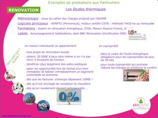 Exemples de prestations aux Particuliers

     RENOVATION                                     Les études thermiques

              Méthodologie : issue du cahier des charges proposé par l’ADEME
              Logiciels principaux : WINPTZ (Perennoud), moteur certifié CSTB : méthode THCE-ex ou mensuelle
              Formations : Expert en rénovation énergétique, ITGA, Maison Passive France, APAVE
              Labels : Accompagnement labélisations, dont BBC Rénovation (Certification ERE)



                     en maison individuelle ou appartement                 en copropriété
              ?




                     . tout projet de rénovation lourde
         d ut




                                                                           . dans le cadre de l’audit énergétique
       an l b
          ?




                     . obtenir 30 000€ à taux zéro même si on n’a pas        obligatoire pour les copropriétés de plus
    Qu que




                       réuni 3 bouquets de travaux                           de 50 lots
     ns




                     . bénéficier plus largement des aides publiques
  Da




                                                                           . pour toute copropriété qui souhaite
                     . saisir les opportunités lors de l’achat d’un bien     réduire les charges et améliorer le confort
                       immobilier et habiter immédiatement un logement
                       confortable et économe
                     . dès que les factures d’énergie dépassent 1000€ !
                     . dès qu’il est envisagé de remplacer la chaudière
                     . dès qu’un ravalement devient indispensable …




www.batisphere-services.com
 