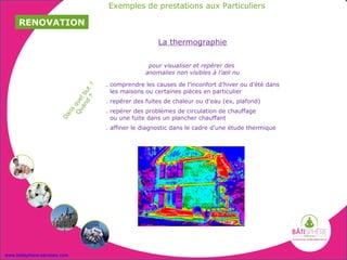 Exemples de prestations aux Particuliers

     RENOVATION

                                                         La thermographie

                                                     pour visualiser et repérer des
                                                    anomalies non visibles à l’œil nu

                                       . comprendre les causes de l’inconfort d’hiver ou d’été dans
                                   ?     les maisons ou certaines pièces en particulier
                              d ut
                            an l b
                               ?

                                       . repérer des fuites de chaleur ou d’eau (ex, plafond)
                         Qu que




                                       . repérer des problèmes de circulation de chauffage
                          ns
                       Da




                                         ou une fuite dans un plancher chauffant
                                       . affiner le diagnostic dans le cadre d’une étude thermique




www.batisphere-services.com
 