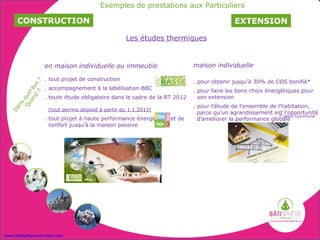 Exemples de prestations aux Particuliers

     CONSTRUCTION                                                                         EXTENSION

                                                  Les études thermiques


                  en maison individuelle ou immeuble                      maison individuelle

                  . tout projet de construction                           . pour obtenir jusqu’à 30% de COS bonifié*
              ?
         d ut




                  . accompagnement à la labélisation BBC
       an l b




                                                                          . pour faire les bons choix énergétiques pour
          ?
    Qu que




                  . toute étude obligatoire dans le cadre de la RT 2012     son extension
     ns




                                                                          . pour l’étude de l’ensemble de l’habitation,
  Da




                    (tout permis déposé à partir du 1.1.2013)
                                                                            parce qu’un agrandissement est l’opportunité
                  . tout projet à haute performance énergétique et de       d’améliorer la performance globale
                    confort jusqu’à la maison passive
                                                                            * selon commune




www.batisphere-services.com
 