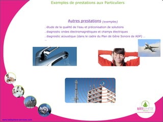 Exemples de prestations aux Particuliers




                                               Autres prestations        (exemples)

                              . étude de la qualité de l’eau et préconisation de solutions
                              . diagnostic ondes électromagnétiques et champs électriques
                              . diagnostic acoustique (dans le cadre du Plan de Gêne Sonore de ADP) …
                              …




www.batisphere-services.com
 