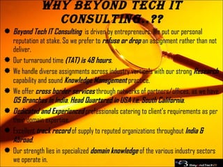 Why Beyond Tech IT Consulting..?? Beyond Tech IT Consulting  is driven by entrepreneurs. We put our personal reputation at stake. So we prefer to  refuse or drop  an assignment rather than not deliver. Our turnaround time  (TAT) is 48 hours . We handle diverse assignments across industry verticals with our strong  Research  capability and sound  Knowledge Management  practice. We offer  cross border services  through networks of partners/offices, as we have  05 Branches in India .  Head Quartered in USA i.e. South California . Dedicated and Experienced  professionals catering to client’s requirements as per their domain expertise. Excellent  track record  of supply to reputed organizations throughout  India & Abroad . Our strength lies in specialized  domain knowledge  of the various industry sectors we operate in. 