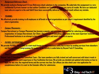 Background Reference Check: - We provide exclusive Background & Cross Reference check solutions to the companies. We undertake this assignment in a very confidential & private manner so that neither Candidate nor Employer gets into any sorts of trouble. We have our dedicated team who are experts in the said field & have been successfully delivered the desired result without any mistake. TRAINING:- We effectively provide training to all employees at all levels in client organizations as per client’s requirement identified by the client organization. Campus Placements: - Campus Recruitment or Campus Placement has become a popular and commonly used method for selecting personnel in an organization. In Campus Recruitment, Our Client / Beyond Tech IT Consulting visits some of the most important Technical and Professional Institutes in an attempt to hire young intelligent and smart students at source. PAYROLL OUTSOURCING: - We provide PAYROLL SOLUTIONS at a cost much lesser to what a business entity has to incur by availing services from elsewhere and that too without compromising the quality as the activity is undertaken by Beyond Tech IT Consulting. Visa & Passport Assistance: -   Beyond Tech IT Consulting Visa Consultant Team – Our team members are fully trained and well conversant with latest trends in field and extensive work experience in Visa Facilitation Services. We provide you detailed and updated information on how to apply for any visa, the required forms and the current visa fees. Our offices can also check your visa application for completeness before it is sent to the Consular office for submission. 