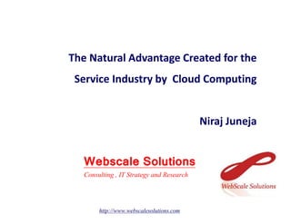 The Natural Advantage Created for the
Service Industry by Cloud Computing
Niraj Juneja
Webscale Solutions
http://www.webscalesolutions.com
Consulting , IT Strategy and Research
 
