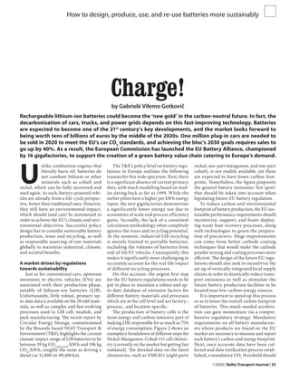 1/2020 | Baltic Transport Journal | 33
How to design, produce, use, and re-use batteries more sustainably
Charge!
by Gabrielė Vilemo Gotkovič
Rechargeable lithium-ion batteries could become the ‘new gold’ in the carbon-neutral future. In fact, the
decarbonisation of cars, trucks, and power grids depends on this fast-improving technology. Batteries
are expected to become one of the 21st
century’s key developments, and the market looks forward to
being worth tens of billions of euros by the middle of the 2020s. One million plug-in cars are needed to
be sold in 2020 to meet the EU’s car CO2
standards, and achieving the bloc’s 2030 goals requires sales to
go up by 40%. As a result, the European Commission has launched the EU Battery Alliance, championed
by 16 gigafactories, to support the creation of a green battery value chain catering to Europe’s demand.
U
nlike combustion engines that
literally burn oil, batteries do
not combust lithium or other
minerals such as cobalt and
nickel, which can be fully recovered and
used again. As such, battery-powered vehi-
cles are already, from a life-cycle perspec-
tive, better than traditional ones. However,
they still have an environmental impact,
which should (and can) be minimised in
order to achieve the EU’s climate and envi-
ronmental objectives. Successful policy
design has to consider sustainable battery
production, reuse and recycling, as well
as responsible sourcing of raw materials
globally to maximise industrial, climate,
and societal benefits.
A market-driven by regulations
towards sustainability
Just as for conventional cars, upstream
emissions in electric vehicles (EVs) are
associated with their production phase,
notably of lithium-ion batteries (LIB).
Unfortunately, little robust, primary up-
to-date data is available on the 20 odd mate-
rials, as well as complex and fast-evolving
processes used in LIB cell, module, and
pack manufacturing. The recent report by
Circular Energy Storage, commissioned
by the Brussels-based NGO Transport &
Environment (T&E), highlights the current
climate impact range of LIB batteries to be
between 39 kg CO2equivalent
/kWh and 196 kg
CO2e
/kWh, roughly the same as driving a
diesel car 11,800-to-89,400 km.
The T&E’s policy brief on battery regu-
lations in Europe outlines the following
reasons for this wide spectrum. First, there
is a significant absence of current primary
data, with much modelling based on stud-
ies dating back as far as 1999. While the
earlier pilots have a higher per kWh energy
input, the new gigafactories demonstrate
a significantly lower energy use due to
economies of scale and process efficiency
gains. Secondly, the lack of a consistent
calculation methodology often completely
ignores the reuse and recycling potential.
At the moment, industrial LIB recycling
is mainly limited to portable batteries,
excluding the volumes of batteries from
end-of-life EV vehicles. Consequently, this
makes it significantly more challenging to
accurately account for the real-life impact
of different recycling processes.
On this account, the urgent first step
for the EU battery regulations needs to be
put in place to maintain a robust and up-
to-date database of emission factors for
different battery materials and processes
which are at the cell level and are factory-,
process-, and location-specific.
The production of battery cells is the
most energy and carbon-intensive part of
making LIB, responsible for as much as 75%
of energy consumption. Figure 2 shows an
exemplary breakdown of different steps for
Nickel-Manganese-Cobalt 111 cell chemis-
try (currently on the market but getting fast
outdated). The detailed data on the latest
chemistries, such as NMC811 (eight parts
nickel, one-part manganese, and one-part
cobalt), is not readily available, yet these
are expected to have lower carbon foot-
prints. Nonetheless, the figure pinpoints
the general battery emissions ‘hot spots’
that should be taken into account when
legislating future EU battery regulation.
To reduce carbon and environmental
footprint of battery production, the EU sus-
tainable performance requirements should
incentivize, support, and foster deploy-
ing waste heat recovery processes, along
with technologies to green the prepara-
tion of precursors. Huge improvements
can come from better cathode coating
techniques that would make the cathode
powder mixing and coating processes more
efficient. The design of the future EU regu-
lations should also seek to incentivize the
set-up of vertically-integrated local supply
chains in order to drastically reduce trans-
port emissions as well as stimulate the
future battery production facilities to be
located near low-carbon energy sources.
It is important to speed up this process
so as to lower the overall carbon footprint
of batteries. This much-needed accelera-
tion can gain momentum via a compre-
hensive regulatory strategy. Mandatory
requirements on all battery manufactur-
ers whose products are found on the EU
market are necessary to measure and report
each battery’s carbon and energy footprint.
Next, once accurate data have been col-
lected and data verification process estab-
lished, a mandatory CO2
threshold should
 