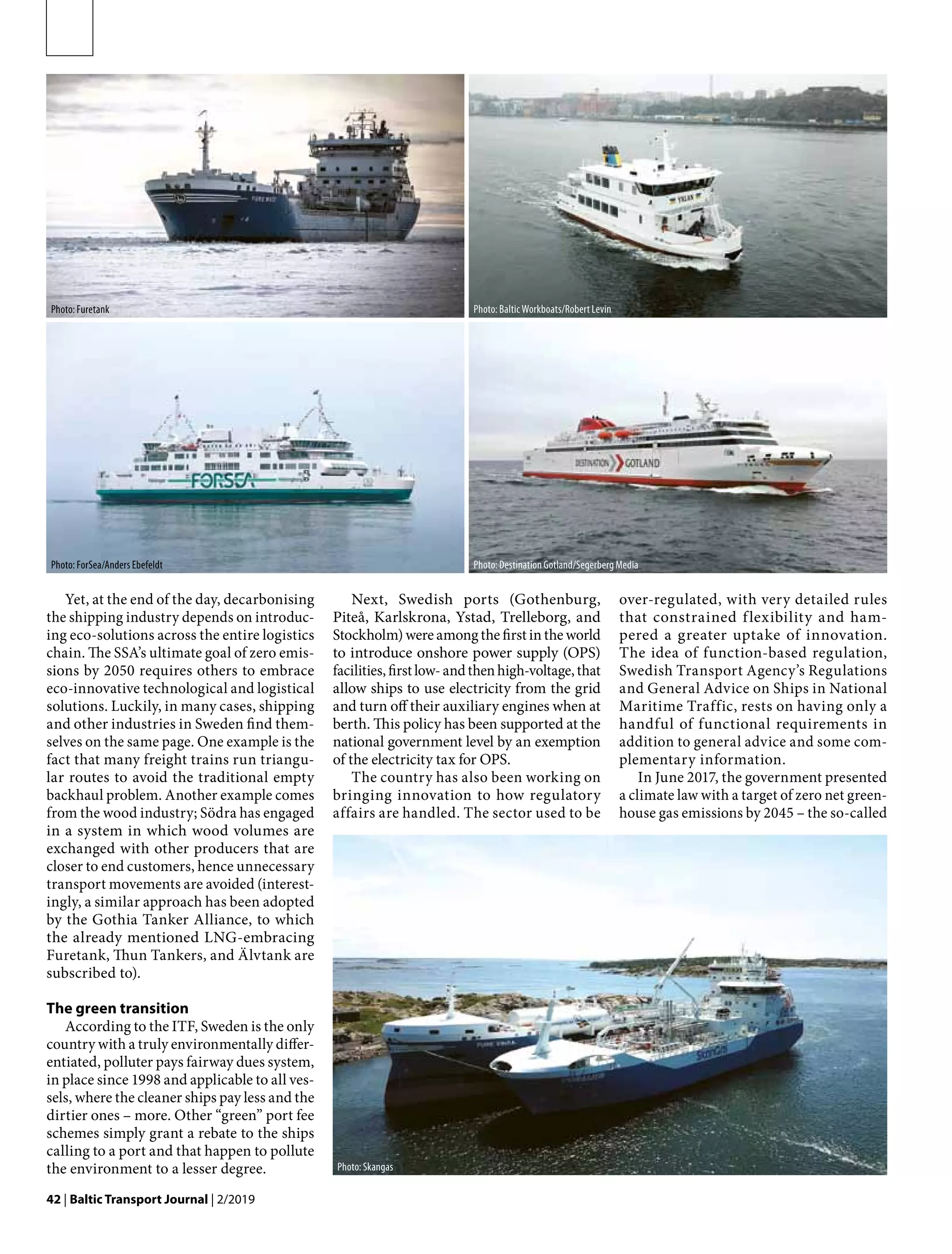 42 | Baltic Transport Journal | 2/2019
Yet, at the end of the day, decarbonising
the shipping industry depends on introduc-
ing eco-solutions across the entire logistics
chain. The SSA’s ultimate goal of zero emis-
sions by 2050 requires others to embrace
eco-innovative technological and logistical
solutions. Luckily, in many cases, shipping
and other industries in Sweden find them-
selves on the same page. One example is the
fact that many freight trains run triangu-
lar routes to avoid the traditional empty
backhaul problem. Another example comes
from the wood industry; Södra has engaged
in a system in which wood volumes are
exchanged with other producers that are
closer to end customers, hence unnecessary
transport movements are avoided (interest-
ingly, a similar approach has been adopted
by the Gothia Tanker Alliance, to which
the already mentioned LNG-embracing
Furetank, Thun Tankers, and Älvtank are
subscribed to).
The green transition
According to the ITF, Sweden is the only
country with a truly environmentally differ-
entiated, polluter pays fairway dues system,
in place since 1998 and applicable to all ves-
sels, where the cleaner ships pay less and the
dirtier ones – more. Other “green” port fee
schemes simply grant a rebate to the ships
calling to a port and that happen to pollute
the environment to a lesser degree.
Next, Swedish ports (Gothenburg,
Piteå, Karlskrona, Ystad, Trelleborg, and
Stockholm) were among the first in the world
to introduce onshore power supply (OPS)
facilities,firstlow-andthenhigh-voltage,that
allow ships to use electricity from the grid
and turn off their auxiliary engines when at
berth. This policy has been supported at the
national government level by an exemption
of the electricity tax for OPS.
The country has also been working on
bringing innovation to how regulatory
affairs are handled. The sector used to be
over-regulated, with very detailed rules
that constrained flexibility and ham-
pered a greater uptake of innovation.
The idea of function-based regulation,
Swedish Transport Agency’s Regulations
and General Advice on Ships in National
Maritime Traffic, rests on having only a
handful of functional requirements in
addition to general advice and some com-
plementary information.
In June 2017, the government presented
a climate law with a target of zero net green-
house gas emissions by 2045 – the so-called
Photo: Furetank Photo: Baltic Workboats/Robert Levin
Photo: ForSea/Anders Ebefeldt Photo: Destination Gotland/Segerberg Media
Photo: Skangas
 