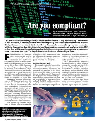 34 | Baltic Transport Journal | 3-4/2018
F
irst and foremost, the GDPR pro-
vides a number of new rights to
European citizens. The most fun-
damental one is the legal basis for
data processing which is, in fact, the consent
of the person whose data is to be processed.
As provided in the art. 4(11), the consent
per se has to be given freely, unambiguously
by statement or clear affirmative action.
Permission from clients can be accepted in
several ways, e.g., in writing, electronically,
or verbally. Importantly, companies have to
ensure that it is as easy to withdraw the given
consent as it was to give it in the first place.
There’s a set of additional rights granted
under the GDPR, namely right to access data
(art. 15); right to rectify data (art. 16); right
to delete data (art. 17; known also as the
“right to be forgotten”); right to limit pro-
cessing (art. 18); right to transfer data (art.
20); and right to object (art. 21). Moreover,
the GDPR sets out seven key principles that
should lie at the heart of data processing:
lawfulness, fairness, and transparency; pur-
pose limitation; data minimisation; accu-
racy; storage limitation; integrity and con-
fidentiality (security); and accountability.
At the moment, every company operat-
ing in the shipping industry worldwide has
The GDPR’s impact on the maritime industry
Are you compliant?
by Mateusz Romowicz, Legal Counsellor,
and Gabrielė Vilemo Gotkovič, Legal Assistant,
The Mateusz Romowicz Legal Consultancy
The General Data Protection Regulation (GDPR) entered into force on 25 May. By introducing a new standard
of data protection, it was designed to harmonize data privacy laws across the European Union. However,
this legal instrument has an extraterritorial effect and as such also concerns foreign companies operating
within the EU or process data of its citizens. Beyond doubt, maritime companies will be affected by the GDPR
as they deal with large volumes of personal data, including on employees, business contacts, passengers,
vessel crews, contractors, etc. The Regulation also entails stricter rules and higher fines.
to comply with the GDPR’s provisions when
EU citizen’s privacy rights are in question.
This will have a major impact on those com-
panies both time- and money-wise.
Bureaucracy, costs, and…
The companies that wish to be compatible
with the new law will be subject to an enor-
mous amount of formal requirements and
paperwork. All relevant activities should
be implemented by means of appropriate
internal procedures and duly documented.
For this purpose, it is recommended to pre-
pare appropriate documentation indicating
the measures taken to properly implement
and apply the GDPR (such documentation
may include, i.a., appropriate security cer-
tificates and certifying the competence of
persons having the access to personal data,
guidelines for employees, reports and risk
analysis, and certification of the measures
used to secure ICT systems).
The art. 30(1) of the GDPR obliges each
data administrator to keep a register of
personal data processing activities. At first
glance, this obligation binds only those com-
panies which have more than 250 employ-
ees. However, it may still apply to smaller
companies when data processing may cause
a risk of violation, is not occasional, or
includes specific categories of information
(e.g. race, trade union affiliation).
When the main activity of the admin-
istrator or processor consists of processing
operations which by their nature, scope, or
objectives require regular and systematic
#Inside
#GDPR#New rights#Key principles
#Implementation#Obligations
#Data Protection Officer
#Costs#Fines#Legal liability
#EU regulation#National legislation
Photos:pixabay.com
 