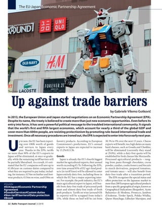 22 | Baltic Transport Journal | 5/2018
Up against trade barriers
by Gabrielė Vilemo Gotkovič
In 2013, the European Union and Japan started negotiations on an Economic Partnership Agreement (EPA).
Despite its name, the treaty is believed to create more than just new economic opportunities. Even before its
entry into force, it has sent a powerful political message to the troubled international community. It signals
that the world’s first and fifth largest economies, which account for nearly a third of the global GDP and
cover more than 600m people, are resisting protectionism by promoting rule-based international trade and
investment.Onceallnecessaryproceduresareironedout,theEPAisexpectedtoenterintoforceearlynextyear.
U
p to now, the EU has been export-
ing over €80b worth of goods
and services to Japan every
year. Thanks to the EPA, tariffs
on more than 90% of the EU’s exports to
Japan will be eliminated, at once or gradu-
ally, while the remaining tariff barriers will
be partially liberalised. As a result, it’s esti-
mated that the EU companies will save up to
€1.0b/year on customs duties compared to
what they are required to pay today, includ-
ing, for instance, €174m on leather and foot-
wear products, €134m on wine, and €50m on
The EU-Japan Economic Partnership Agreement
forestry products. According to European
Commission’s predictions, EU’s annual
exports to Japan are expected to increase
by 13.2%/€13.5b.
Goods
Japan is already the EU’s fourth biggest
market for agricultural exports, their annual
worth exceeding €5.7b. Following the EPA,
over time around 85% of EU agri-food prod-
ucts (in tariff lines) will be allowed to enter
Japan entirely duty-free, including those in
which the EU has a major exporting inter-
est. For example, the pork industry, the EU’s
main agricultural export to Japan, will ben-
efit from duty-free trade of processed pork
meat and almost duty-free trade of fresh
pork products. Tariffs on wine (around €1b
in exports) will be scrapped from today’s
15%, while those on beef will be cut from
38.5% to 9% over the next 15 years. Cheese
exports will benefit, too; high duties on many
hard cheeses, such as Gouda and Cheddar,
will be eliminated (currently they stand
at 29.8%), while a duty-free quota will be
established for fresh cheeses like Mozzarella.
Processed agricultural products – rang-
ing from pasta through chocolates, cocoa
powder, candies, confectionery and biscuits
to starch derivatives, prepared tomatoes,
and tomato sauce – will also benefit from
duty-free trade after a transition period.
The EPA recognises the special status and
offers protection on the Japanese market to
morethan200Europeanagriculturalproducts
fromaspecificgeographicalorigin,knownas
Geographical Indications (Roquefort, Aceto
Balsamico di Modena, Prosecco, Jambon
d’Ardenne, Tiroler Speck, Polska Wódka,
Queso Manchego, Lübecker Marzipan, and
#Inside
#EU#Japan#Economic Partnership
Agreement
#Goods#Services#Custom duties
#Non-tariff barriers#Data protection
#Brexit
Photo: Pixabay
 