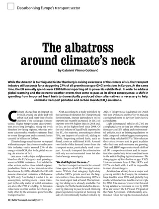 34 | Baltic Transport Journal | 5/2019
The albatross
around climate’s neck
by Gabrielė Vilemo Gotkovič
While the Amazon is burning and Greta Thunberg is raising awareness of the climate crisis, the transport
industry still accounts for a staggering 27% of all greenhouse gas (GHG) emissions in Europe. At the same
time, the EU annually spends over €200 billion importing oil to power its vehicle fleet. In order to address
global warming and the extreme weather events that come to pass as its direct consequence, a shift in
spending from imported fossil fuels to domestically produced clean alternatives is necessary to help
eliminate transport pollution and carbon dioxide (CO2
) emissions.
Decarbonising Europe’s transport sector
C
limate change has an impact on
lives all around the globe and will
affect each and every one of us in
due time if the status quo is main-
tained. Higher temperatures cause persis-
tent, years-long droughts, rising sea levels
threaten low-lying regions, whereas ever
more catastrophic weather extremes lead
to severe disruptions and economic losses
counted in billions of dollars.
Climate change simply cannot be stopped
without transport decarbonisation because
this industry emits around 23% of the
energy-related CO2
that feeds global warm-
ing. As a matter of fact,
cars, vans, trucks, ships, and planes com-
bined are the EU’s largest – and growing –
source of GHG emissions. And whilst for
other sectors, such as those related to power
production, there is a clear commitment to
decarbonise by 2050, officially the EU still
assumes transport emissions will decrease
by 60% only. And today it is what it is - an
assumption, nothing more - since trans-
port is the only sector of which emissions
are above the 1990 levels (Fig. 1). Emission
reductions in other sectors have been par-
tially offset by the emissions growth in the
transport sector.
Next, according to a study published by
the European Federation for Transport and
Environment, energy dependency on oil
imports has recently increased. In 2017, oil
imports were 8% higher than in 2014 and,
in fact, at the highest level since 2008. Of
the total volume of liquid bulk imported to
the EU, the majority, amounting to about
75%, are imports of crude oil, adding to
€180b. Importing refined fuels, such as
diesel, costs an additional €45b. Around
two-thirds of this demand comes from the
transport sector, particularly road trans-
port. As such, transport decarbonisation
isn’t only an environmental issue but also
that of energy sovereignty.
“We shall fight on the seas...”
Surface transport accounts for around
three-quarters of all EU transport emis-
sions. Within that category, light-duty
vehicles (LDVs; private cars) are the larg-
est emitters; thus, decarbonising LDVs is
the most urgent task at hand. The technol-
ogy for doing so is already available. For
example, the Netherlands leads this discus-
sion by planning to pass forward-thinking
green legislation targeted at banning the
sale of conventionally-fuelled vehicles by
2025. If this proposal is adopted, the Dutch
will join Denmark and Norway in making
a concerted move to develop their electric
car industry.
Light commercial vehicles (LCVs) are
a neglected area as they are often exempt
from certain EU’s safety and environmen-
tal policies, such as driving regulations or
tolls, compared to their bigger counterparts,
heavy-duty vehicles (HDVs). This enhances
their attractiveness and in part, explains
why their use and emissions are growing.
That said, HDVs represent around a fifth of
all EU transport emissions, and its impor-
tance is expected only to increase (read more
in the article Shifting logistics bananas. The
changing face of distribution on pgs. XYZ).
Unless emissions from LDVs, LCVs, and
HDVs are dealt with, it will be impossible
to meet climate targets.
Aviation has already been a major and
growing emitter. In Europe, its emissions
have doubled since 1990, and globally they
could, without action, double or even triple
by 2050. It is necessary to reverse this and
bring aviation’s emissions to zero by 2050
if we are to meet the 1.5°C and 2°C goals of
the Paris Agreement. Unfortunately, avia-
tion is at risk of having its emissions locked
 