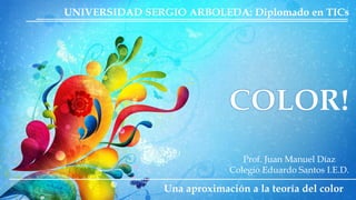 UNIVERSIDAD SERGIO ARBOLEDA: Diplomado en TICs 
Prof. Juan Manuel Díaz 
Colegio Eduardo Santos I.E.D. 
Una aproximación a la teoría del color 
 