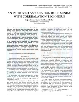 International Journal of Technical Research and Applications e-ISSN: 2320-8163, 
www.ijtra.com Volume 1, Issue 3 (july-August 2013), PP. 47-51 
47 | P a g e 
AN IMPROVED ASSOCIATION RULE MINING WITH CORREALATION TECHNIQUE 
Rajeev Kumar Gupta, Prof. Roshni Dubey 
Department of Civil Engineering 
SRIT Jabalpur,India 
Abstract— Construction and development of classifier that work with more accuracy and perform efficiently for large database is one of the key task of data mining techniques Secondly training dataset repeatedly produces massive amount of rules. It’s very tough to store, retrieve, prune, and sort a huge number of rules proficiently before applying to a classifier .In such situation FP is the best choice but problem with this approach is that it generates redundant FP Tree. A Frequent pattern tree (FP-tree) is a type of prefix tree that allows the detection of recurrent (frequent) item set exclusive of the candidate item set generation .It is anticipated to recuperate the flaw of existing mining methods. FP –Trees pursues the divide and conquers tactic. In this paper we have adopt the same idea of author to deal with large database. For this we have integrated a positive and negative rule mining concept with frequent pattern (FP) of classification. Our method performs well and produces unique rules without ambiguity. 
Keywords- Association ,FP, FP-Tree, Nagtive, Positive. 
I. INTRODUCTION 
Mining using Association rules discover appealing links or relationship among the data items sets from huge amount of data [4]. For this association uses various techniques like Apriori and frequent pattern rules, even though Apriori employ cut-technology while generating item sets, it examine the whole database during scanning of the the transaction database every time. This resulting scanning speed is gradually decreased as the data size is growing [4]. 
Second well-known algorithm is Frequent Pattern (FP) growth algorithm it takes up divide-and-conquer approach. FP computes the frequent items and forms in a tree of frequent-pattern. 
In comparison with Apriori algorithm FP is much superior in case of efficiency [13]. But problem with traditional FP is that it produces a huge number of conditional FP trees [3]. 
Construction and development of classifier that work with more accuracy and perform efficiently for large database is one of the key task of data mining techniques [l7] [18]. Secondly training dataset repeatedly produces massive amount of rules. It’s very tough to store, retrieve, prune, and sort a huge number of rules proficiently before applying to a classifier [1]. For eliminate such problems Author of [17] proposed a new method based on positive and negative concept of association rule mining. Authors argue that the customary techniques of classification based on the positive association rules and ignores the value of negative association rules. 
In this paper we have adopt the same idea of author [17] to deal with large database. For this we have integrated a positive and negative rule mining concept with frequent pattern (FP) of classification. Our method performs well and produces unique rules without ambiguity. 
Rest of papers are organized as follows, section two insight the background details of the association data mining technique and also explore the idea of FP and positive and negative theory. Section 3 discusses the previous works in same field. Section 4 discusses about the proposed method and algorithm adopted. Section 5 presents the results obtained by the proposed method and finally section 6 concludes the paper. 
II. BACKGROUNDS & RELATED TERMINOLOGY 
A. Association 
Association rule was proposed by Rakesh Agrawal [1]; its uses the "if-then" rules to generate extracted information into the form transaction statements [3]. Such rules have been created from the dataset and it obtains with the help of support and confidence of apiece rule that illustrate the rate (frequency) of occurrence of a given rule. 
According to the Author of [2] Association mining may be can he stated as follows: Let I = (i1,i2…in) be a set of items. Let D = (T1, T2…Tj,…Tm) the task-relevant data, be a set of transactions in a database, where each transaction Tj(j=1，2，⋯ ，m) such that Tj ⊆I . Each transaction is assigned an identifier, called TID (Transaction id). Let A be a set of items, a transaction T is said to contain A if and only if A⊆I. An association rule is an implication of the form A→ B where A⊆I ， B⊆I and 
A∩B=∅. The rule A→B holds in the transaction set D with support s, where s is the percentage of transactions in D that contain A B (i.e., both A and B). This is taken to be the probability P(A B). The rule has confidence c in the transaction set D if c is the percentage of transactions in D containing A that also contain B. This is taken to be the conditional probability, P (B|A). That is, 
confidence(A->B)= P (B|A)=support(A¬B)／ support(A)=c , support(A->B)=P(A¬B)=s.  