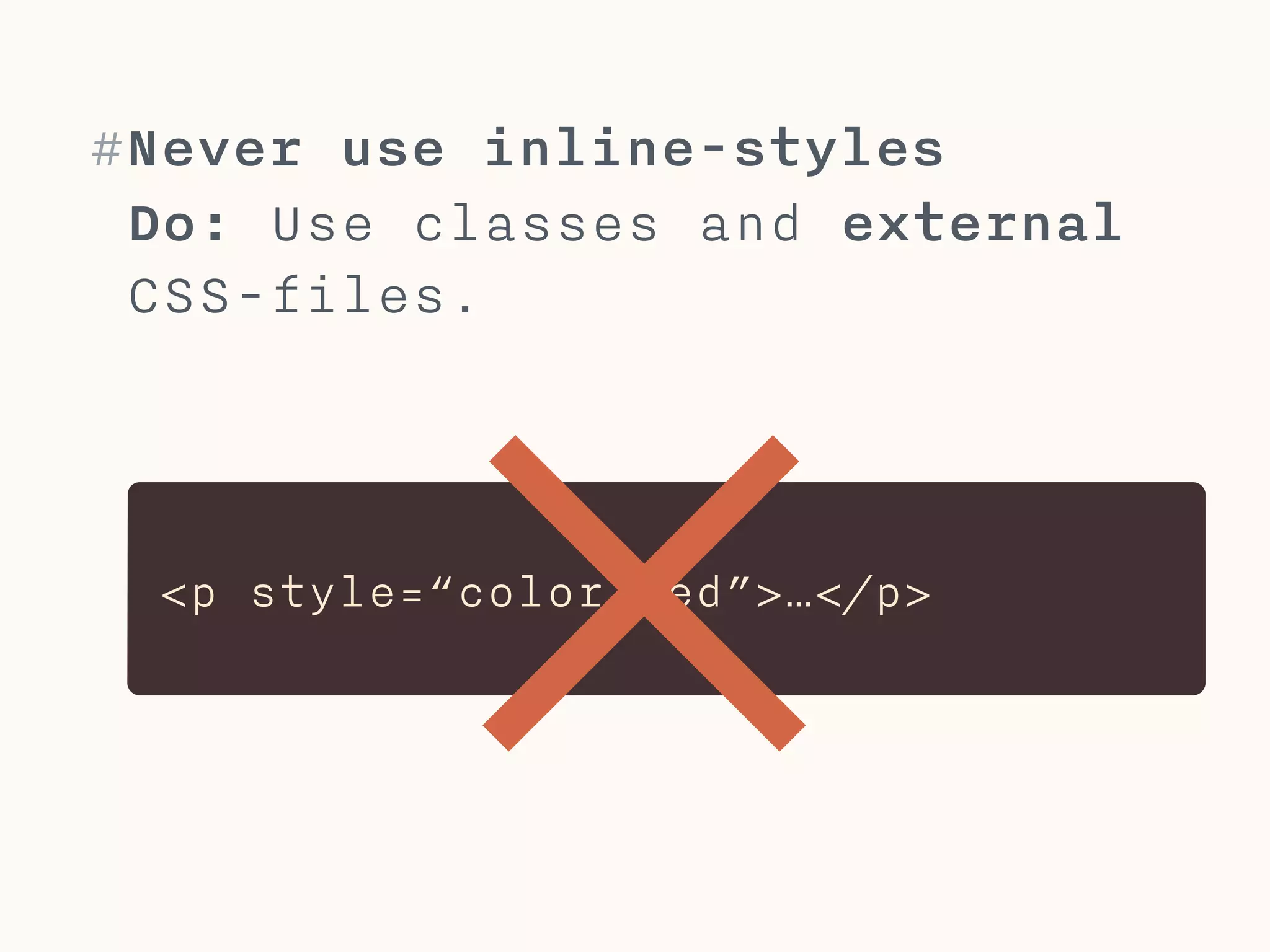#Never use !important
If you need to use !important,
refactor your code instead.
!
!important marks a rule as more
important to overwrite other
rules. This can lead to
maintenance problems. 
 
 
