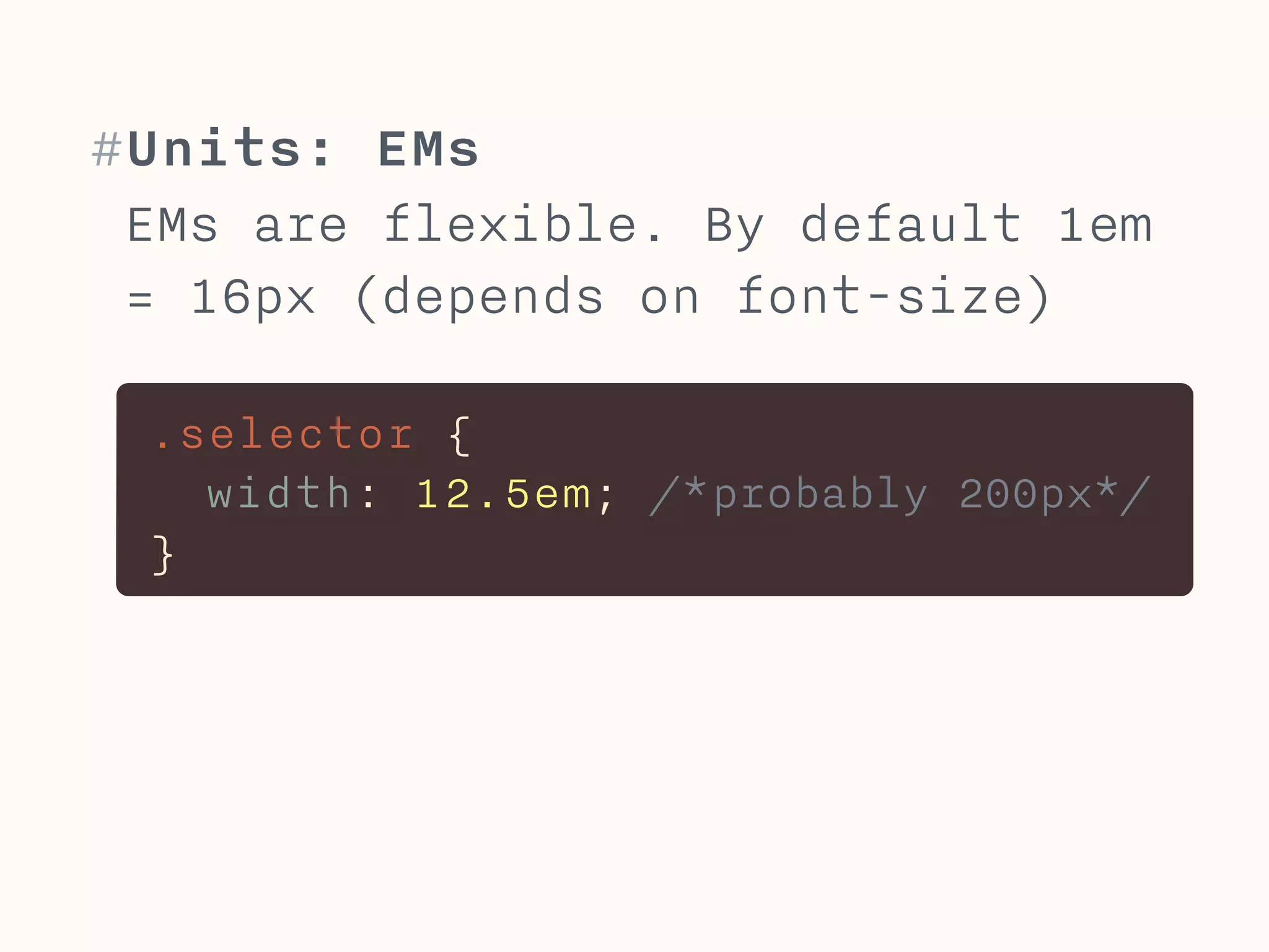 #Units: EMs 
EMs are flexible. By default 1em 
= 16px (depends on font-size) 
.selector { 
width: 12.5em; /*probably 200px*/ 
} 
 