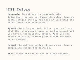 #CSS Colors 
Keywords: Do not use the keywords like 
IndianRed, you can not tweak the color, have no 
alpha options and may not have an idea what the 
color looks like afterwards. 
Rgb(a): Rgba is you best choice, you can learn 
what the values mean (same as in Photoshop) and 
you have a transparency option. Also you can 
adjust colors by tweaking the values for each 
color channel. 
Hsl(a): Do not use hsl(a) if you do not have a 
compelling reason for doing so. 
Hey: Do not use hex it has no alpha channel. 
 