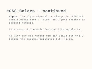 #CSS Colors - continued 
Alpha: The alpha channel is always in 100% but 
uses numbers from 1 (100%) to 0 (0%) instead of 
percent numbers. 
This means 0.5 equals 50% and 0.03 equals 3%. 
As with any css number you can leave out the 0 
before the decimal delimiter (.5 = 0.5). 
 