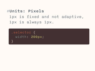 #Units: Pixels 
1px is fixed and not adaptive, 
1px is always 1px. 
.selector { 
width: 200px; 
} 
 